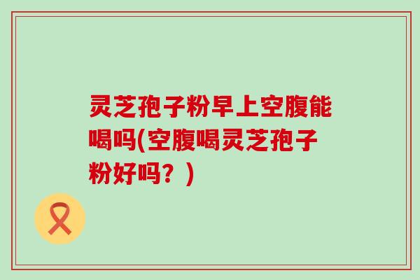 灵芝孢子粉早上空腹能喝吗(空腹喝灵芝孢子粉好吗？)