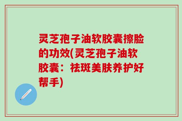 灵芝孢子油软胶囊擦脸的功效(灵芝孢子油软胶囊：祛斑美肤养护好帮手)