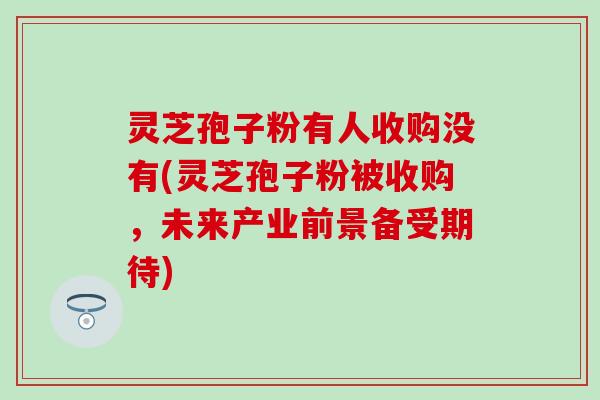 灵芝孢子粉有人收购没有(灵芝孢子粉被收购，未来产业前景备受期待)