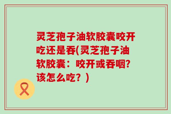 灵芝孢子油软胶囊咬开吃还是吞(灵芝孢子油软胶囊：咬开或吞咽？该怎么吃？)