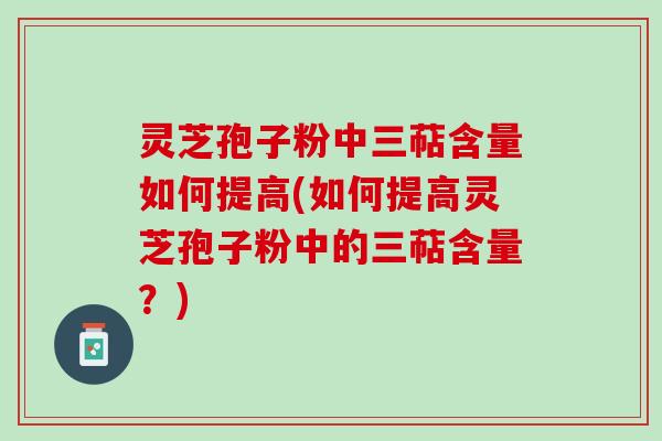 灵芝孢子粉中三萜含量如何提高(如何提高灵芝孢子粉中的三萜含量？)