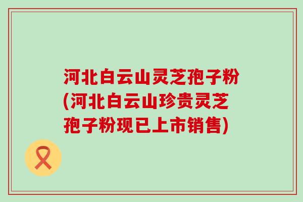河北白云山灵芝孢子粉(河北白云山珍贵灵芝孢子粉现已上市销售)