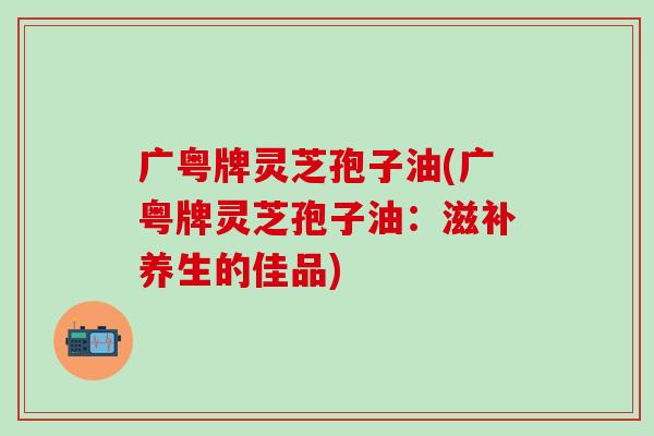 广粤牌灵芝孢子油(广粤牌灵芝孢子油：滋补养生的佳品)