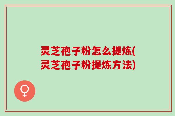 灵芝孢子粉怎么提炼(灵芝孢子粉提炼方法)