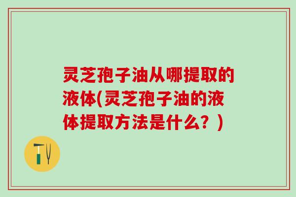灵芝孢子油从哪提取的液体(灵芝孢子油的液体提取方法是什么？)