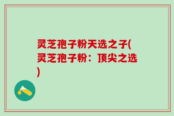 灵芝孢子粉天选之子(灵芝孢子粉：顶尖之选)