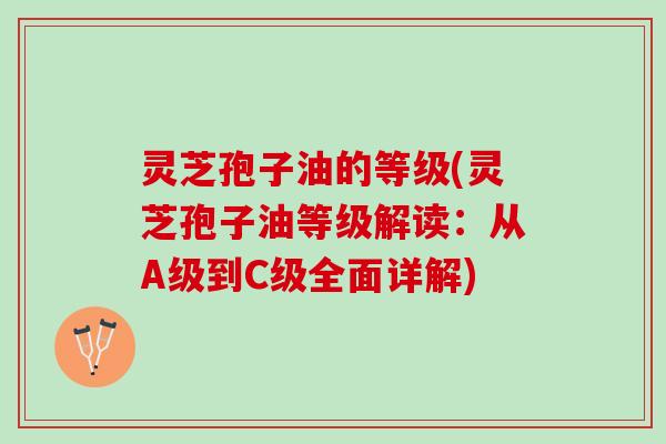 灵芝孢子油的等级(灵芝孢子油等级解读：从A级到C级全面详解)