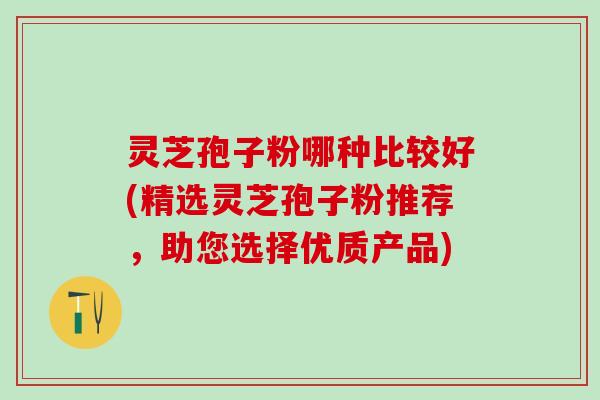 灵芝孢子粉哪种比较好(精选灵芝孢子粉推荐，助您选择优质产品)