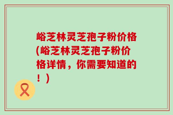 峪芝林灵芝孢子粉价格(峪芝林灵芝孢子粉价格详情，你需要知道的！)