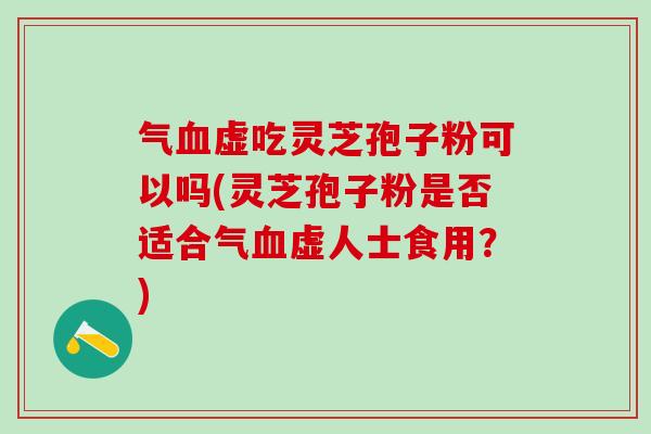 气血虚吃灵芝孢子粉可以吗(灵芝孢子粉是否适合气血虚人士食用？)