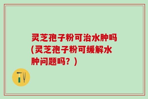 灵芝孢子粉可治水肿吗(灵芝孢子粉可缓解水肿问题吗？)