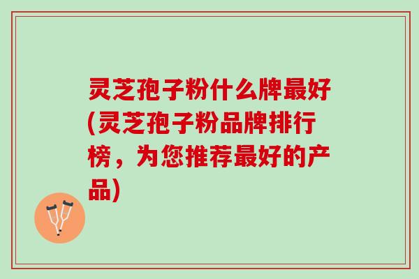 灵芝孢子粉什么牌最好(灵芝孢子粉品牌排行榜，为您推荐最好的产品)