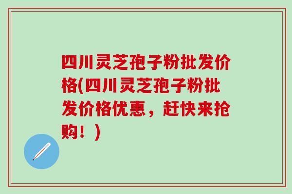 四川灵芝孢子粉批发价格(四川灵芝孢子粉批发价格优惠，赶快来抢购！)