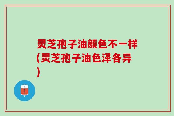 灵芝孢子油颜色不一样(灵芝孢子油色泽各异)