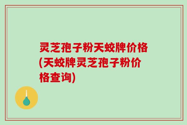 灵芝孢子粉天蛟牌价格(天蛟牌灵芝孢子粉价格查询)