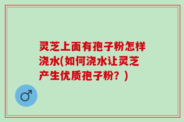 灵芝上面有孢子粉怎样浇水(如何浇水让灵芝产生优质孢子粉？)