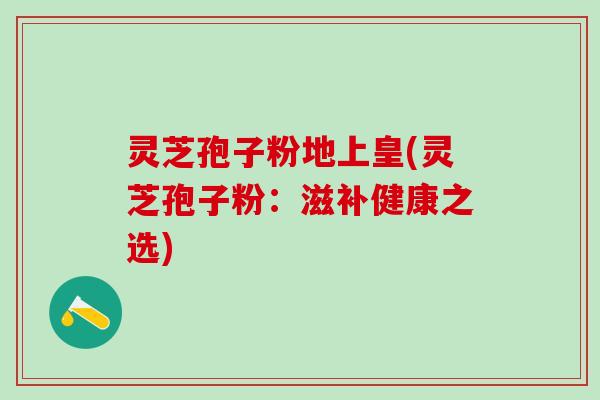 灵芝孢子粉地上皇(灵芝孢子粉：滋补健康之选)