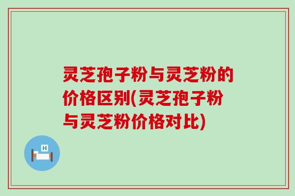 灵芝孢子粉与灵芝粉的价格区别(灵芝孢子粉与灵芝粉价格对比)