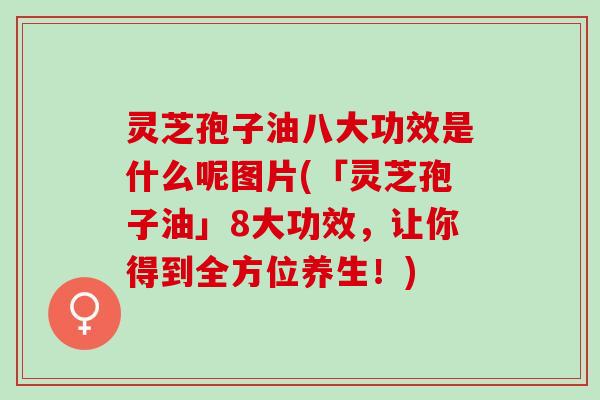 灵芝孢子油八大功效是什么呢图片(「灵芝孢子油」8大功效，让你得到全方位养生！)
