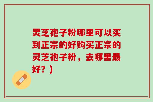 灵芝孢子粉哪里可以买到正宗的好购买正宗的灵芝孢子粉，去哪里最好？)