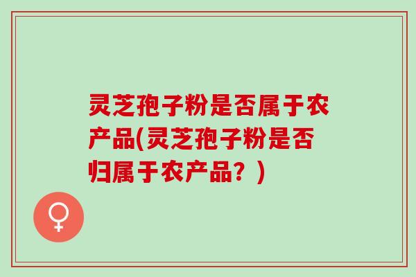 灵芝孢子粉是否属于农产品(灵芝孢子粉是否归属于农产品？)