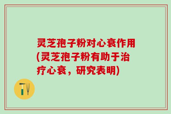 灵芝孢子粉对心衰作用(灵芝孢子粉有助于治疗心衰，研究表明)