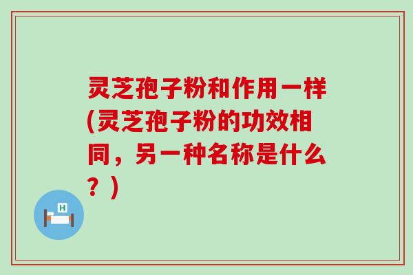 灵芝孢子粉和作用一样(灵芝孢子粉的功效相同，另一种名称是什么？)