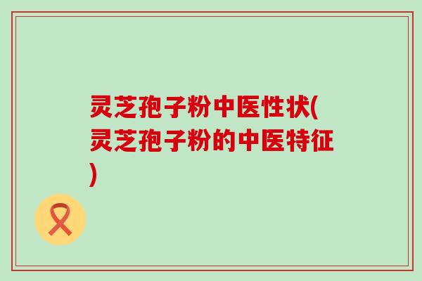 灵芝孢子粉中医性状(灵芝孢子粉的中医特征) 灵芝孢子粉中医性状(灵芝孢子粉的中医特征)