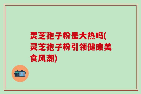 灵芝孢子粉是大热吗(灵芝孢子粉引领健康美食风潮)