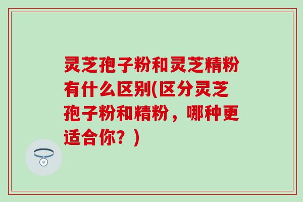 灵芝孢子粉和灵芝精粉有什么区别(区分灵芝孢子粉和精粉，哪种更适合你？)