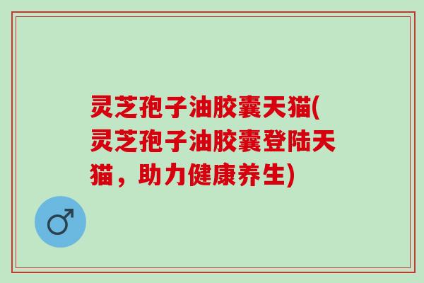 灵芝孢子油胶囊天猫(灵芝孢子油胶囊登陆天猫，助力健康养生)