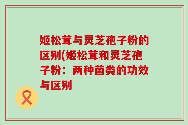 姬松茸与灵芝孢子粉的区别(姬松茸和灵芝孢子粉：两种菌类的功效与区别