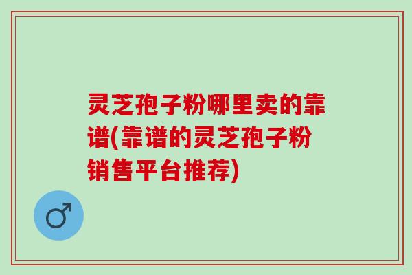 灵芝孢子粉哪里卖的靠谱(靠谱的灵芝孢子粉销售平台推荐)