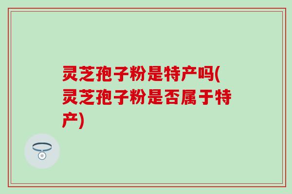 灵芝孢子粉是特产吗(灵芝孢子粉是否属于特产)