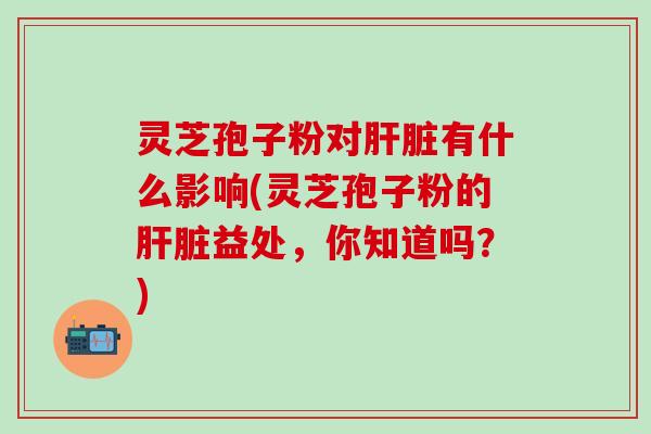 灵芝孢子粉对肝脏有什么影响(灵芝孢子粉的肝脏益处，你知道吗？)