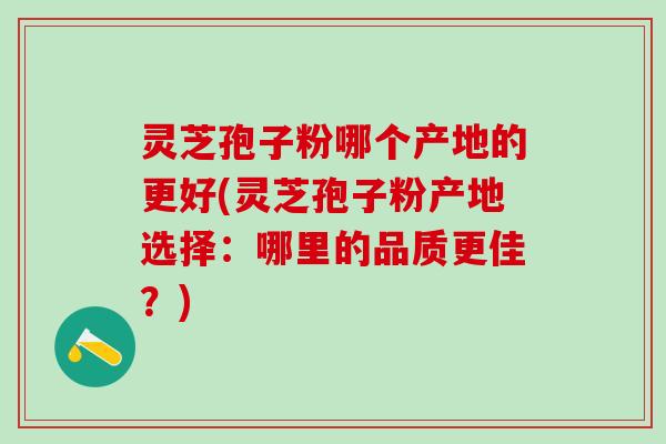 灵芝孢子粉哪个产地的更好(灵芝孢子粉产地选择:哪里的品质更佳?) 灵芝孢子粉哪个产地的更好(灵芝孢子粉产地选择:哪里的品质更佳?)