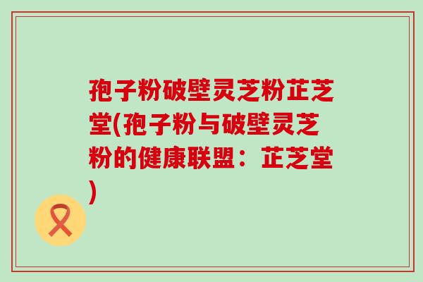 孢子粉破壁灵芝粉芷芝堂(孢子粉与破壁灵芝粉的健康联盟：芷芝堂)