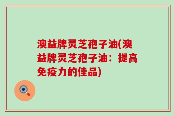 澳益牌灵芝孢子油(澳益牌灵芝孢子油：提高免疫力的佳品)