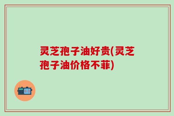 灵芝孢子油好贵(灵芝孢子油价格不菲)