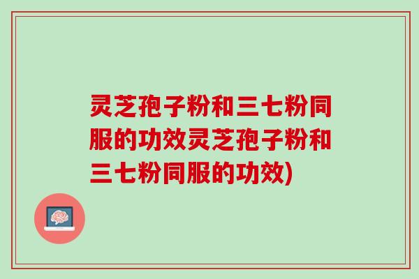 灵芝孢子粉和三七粉同服的功效灵芝孢子粉和三七粉同服的功效)