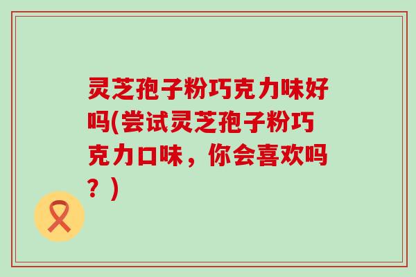 灵芝孢子粉巧克力味好吗(尝试灵芝孢子粉巧克力口味，你会喜欢吗？)