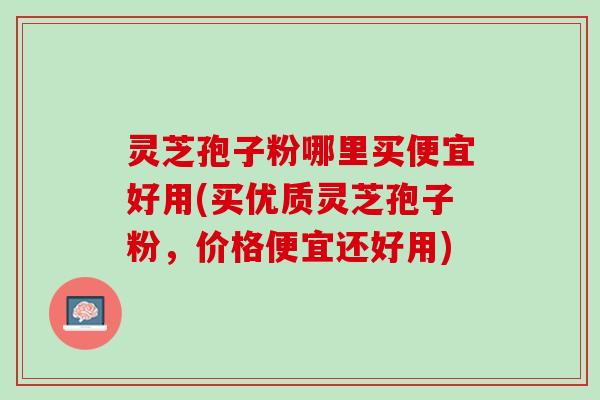 灵芝孢子粉哪里买便宜好用(买优质灵芝孢子粉，价格便宜还好用)