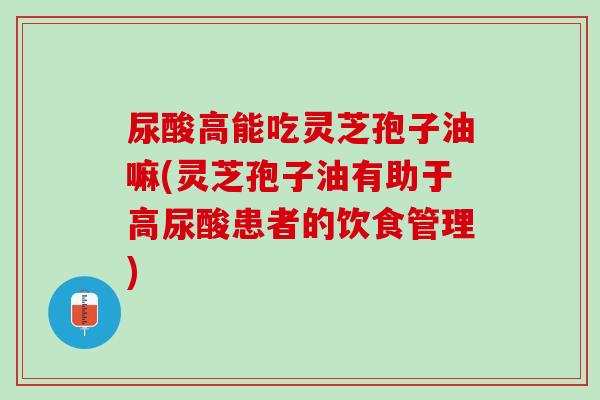 尿酸高能吃灵芝孢子油嘛(灵芝孢子油有助于高尿酸患者的饮食管理)
