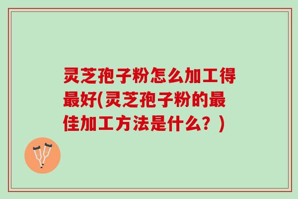 灵芝孢子粉怎么加工得最好(灵芝孢子粉的最佳加工方法是什么？)