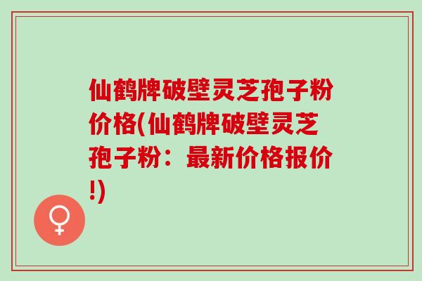 仙鹤牌破壁灵芝孢子粉价格(仙鹤牌破壁灵芝孢子粉：最新价格报价!)