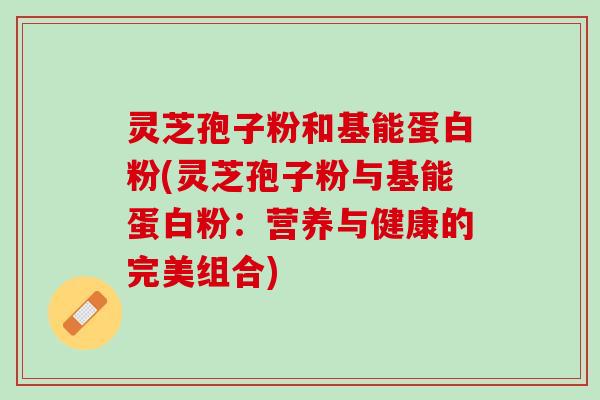 灵芝孢子粉和基能蛋白粉(灵芝孢子粉与基能蛋白粉：营养与健康的完美组合)