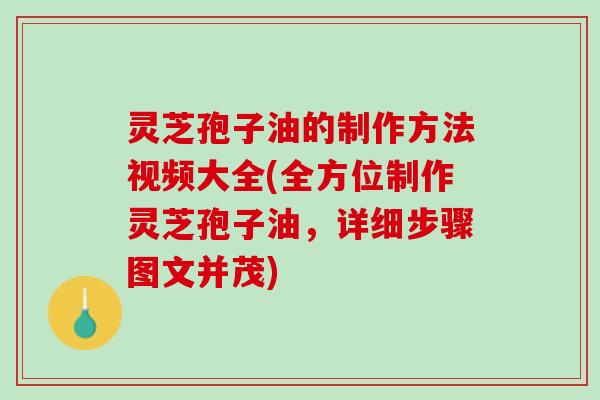 灵芝孢子油的制作方法视频大全(全方位制作灵芝孢子油，详细步骤图文并茂)