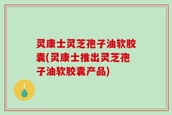 灵康士灵芝孢子油软胶囊(灵康士推出灵芝孢子油软胶囊产品)