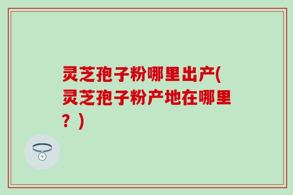 灵芝孢子粉哪里出产(灵芝孢子粉产地在哪里？)