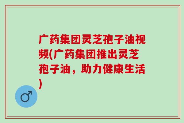 广药集团灵芝孢子油视频(广药集团推出灵芝孢子油，助力健康生活)